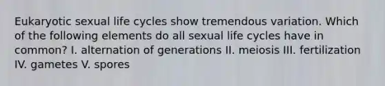 Eukaryotic sexual life cycles show tremendous variation. Which of the following elements do all sexual life cycles have in common? I. alternation of generations II. meiosis III. fertilization IV. gametes V. spores