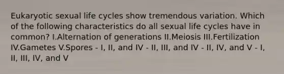 Eukaryotic sexual life cycles show tremendous variation. Which of the following characteristics do all sexual life cycles have in common? I.Alternation of generations II.Meiosis III.Fertilization IV.Gametes V.Spores - I, II, and IV - II, III, and IV - II, IV, and V - I, II, III, IV, and V