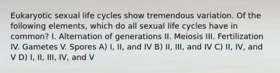 Eukaryotic sexual life cycles show tremendous variation. Of the following elements, which do all sexual life cycles have in common? I. Alternation of generations II. Meiosis III. Fertilization IV. Gametes V. Spores A) I, II, and IV B) II, III, and IV C) II, IV, and V D) I, II, III, IV, and V