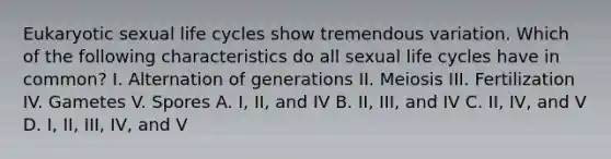 Eukaryotic sexual life cycles show tremendous variation. Which of the following characteristics do all sexual life cycles have in common? I. Alternation of generations II. Meiosis III. Fertilization IV. Gametes V. Spores A. I, II, and IV B. II, III, and IV C. II, IV, and V D. I, II, III, IV, and V