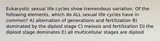 Eukaryotic sexual life cycles show tremendous variation. Of the following elements, which do ALL sexual life cycles have in common? A) alternation of generations and fertilization B) dominated by the diploid stage C) meiosis and fertilization D) the diploid stage dominates E) all multicellular stages are diploid