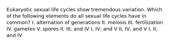 Eukaryotic sexual life cycles show tremendous variation. Which of the following elements do all sexual life cycles have in common? I. alternation of generations II. meiosis III. fertilization IV. gametes V. spores II, III, and IV I, IV, and V II, IV, and V I, II, and IV