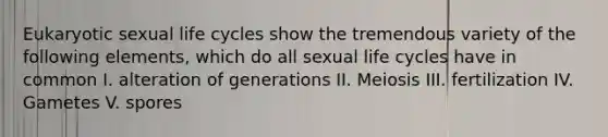 Eukaryotic sexual life cycles show the tremendous variety of the following elements, which do all sexual life cycles have in common I. alteration of generations II. Meiosis III. fertilization IV. Gametes V. spores