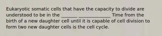 Eukaryotic somatic cells that have the capacity to divide are understood to be in the _______ ______________ Time from the birth of a new daughter cell until it is capable of <a href='https://www.questionai.com/knowledge/kjHVAH8Me4-cell-division' class='anchor-knowledge'>cell division</a> to form two new daughter cells is the <a href='https://www.questionai.com/knowledge/keQNMM7c75-cell-cycle' class='anchor-knowledge'>cell cycle</a>.