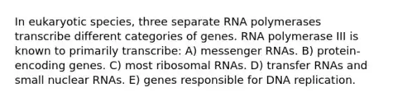 In eukaryotic species, three separate RNA polymerases transcribe different categories of genes. RNA polymerase III is known to primarily transcribe: A) messenger RNAs. B) protein-encoding genes. C) most ribosomal RNAs. D) transfer RNAs and small nuclear RNAs. E) genes responsible for DNA replication.