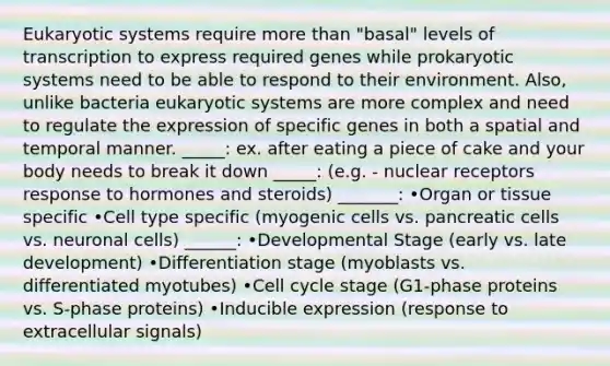 Eukaryotic systems require <a href='https://www.questionai.com/knowledge/keWHlEPx42-more-than' class='anchor-knowledge'>more than</a> "basal" levels of transcription to express required genes while prokaryotic systems need to be able to respond to their environment. Also, unlike bacteria eukaryotic systems are more complex and need to regulate the expression of specific genes in both a spatial and temporal manner. _____: ex. after eating a piece of cake and your body needs to break it down _____: (e.g. - nuclear receptors response to hormones and steroids) _______: •Organ or tissue specific •Cell type specific (myogenic cells vs. pancreatic cells vs. neuronal cells) ______: •Developmental Stage (early vs. late development) •Differentiation stage (myoblasts vs. differentiated myotubes) •<a href='https://www.questionai.com/knowledge/keQNMM7c75-cell-cycle' class='anchor-knowledge'>cell cycle</a> stage (G1-phase proteins vs. S-phase proteins) •Inducible expression (response to extracellular signals)