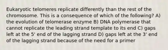 Eukaryotic telomeres replicate differently than the rest of the chromosome. This is a consequence of which of the following? A) the evolution of telomerase enzyme B) DNA polymerase that cannot replicate the leading strand template to its end C) gaps left at the 5' end of the lagging strand D) gaps left at the 3' end of the lagging strand because of the need for a primer