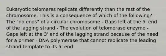 Eukaryotic telomeres replicate differently than the rest of the chromosome. This is a consequence of which of the following? - The "no ends" of a circular chromosome - Gaps left at the 5' end of the lagging strand - The evolution of telomerase enzyme - Gaps left at the 3' end of the lagging strand because of the need for a primer - DNA polymerase that cannot replicate the leading strand template to its 5' end