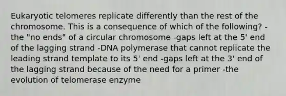 Eukaryotic telomeres replicate differently than the rest of the chromosome. This is a consequence of which of the following? -the "no ends" of a circular chromosome -gaps left at the 5' end of the lagging strand -DNA polymerase that cannot replicate the leading strand template to its 5' end -gaps left at the 3' end of the lagging strand because of the need for a primer -the evolution of telomerase enzyme