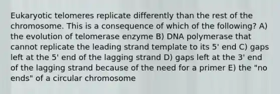 Eukaryotic telomeres replicate differently than the rest of the chromosome. This is a consequence of which of the following? A) the evolution of telomerase enzyme B) DNA polymerase that cannot replicate the leading strand template to its 5' end C) gaps left at the 5' end of the lagging strand D) gaps left at the 3' end of the lagging strand because of the need for a primer E) the "no ends" of a circular chromosome