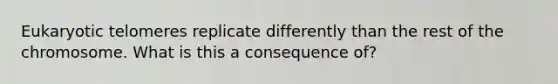 Eukaryotic telomeres replicate differently than the rest of the chromosome. What is this a consequence of?