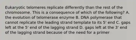 Eukaryotic telomeres replicate differently than the rest of the chromosome. This is a consequence of which of the following? A. the evolution of telomerase enzyme B. DNA polymerase that cannot replicate the leading strand template to its 5' end C. gaps left at the 5' end of the lagging strand D. gaps left at the 3' end of the lagging strand because of the need for a primer