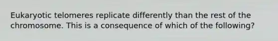 Eukaryotic telomeres replicate differently than the rest of the chromosome. This is a consequence of which of the following?