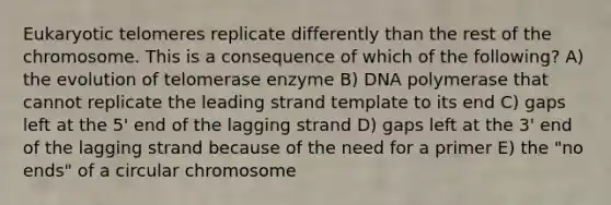 Eukaryotic telomeres replicate differently than the rest of the chromosome. This is a consequence of which of the following? A) the evolution of telomerase enzyme B) DNA polymerase that cannot replicate the leading strand template to its end C) gaps left at the 5' end of the lagging strand D) gaps left at the 3' end of the lagging strand because of the need for a primer E) the "no ends" of a circular chromosome