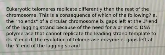 Eukaryotic telomeres replicate differently than the rest of the chromosome. This is a consequence of which of the following? a. the "no ends" of a circular chromosome b. gaps left at the 3' end of the lagging strand because of the need for a primer c. DNA polymerase that cannot replicate the leading strand template to its 5' end d. the evolution of telomerase enzyme e. gaps left at the 5' end of the lagging strand