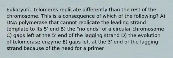 Eukaryotic telomeres replicate differently than the rest of the chromosome. This is a consequence of which of the following? A) DNA polymerase that cannot replicate the leading strand template to its 5' end B) the "no ends" of a circular chromosome C) gaps left at the 5' end of the lagging strand D) the evolution of telomerase enzyme E) gaps left at the 3' end of the lagging strand because of the need for a primer