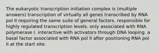 The eukaryotic transcription initiation complex is (multiple answers) transcription of virtually all genes transcribed by RNA pol II requiring the same suite of general factors. responsible for highly regulated transcription levels. only associated with RNA polymerase I. interactive with activators through DNA looping. a basal factor associated with RNA pol II after positioning RNA pol II at the start site.