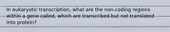 In <a href='https://www.questionai.com/knowledge/k3qp6CyB96-eukaryotic-transcription' class='anchor-knowledge'>eukaryotic transcription</a>, what are the non-coding regions within a gene called, which are transcribed but not translated into protein?