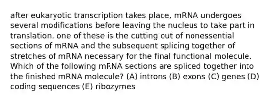 after eukaryotic transcription takes place, mRNA undergoes several modifications before leaving the nucleus to take part in translation. one of these is the cutting out of nonessential sections of mRNA and the subsequent splicing together of stretches of mRNA necessary for the final functional molecule. Which of the following mRNA sections are spliced together into the finished mRNA molecule? (A) introns (B) exons (C) genes (D) coding sequences (E) ribozymes