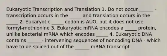 Eukaryotic Transcription and Translation 1. Do not occur ______ - transcription occurs in the _____ and translation occurs in the _____ 2. Eukaryotic _____ codon is AUG, but it does not use formyl-methionine 3. Eukaryotic mRNA encodes a _____ protein, unlike bacterial mRNA which encodes _____ 4. Eukaryotic DNA contains ______- intervening sequences of noncoding DNA - which have to be spliced out of the ______ mRNA transcript