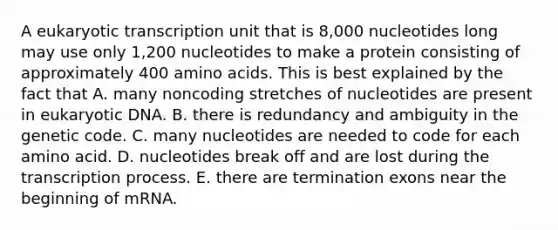 A eukaryotic transcription unit that is 8,000 nucleotides long may use only 1,200 nucleotides to make a protein consisting of approximately 400 amino acids. This is best explained by the fact that A. many noncoding stretches of nucleotides are present in eukaryotic DNA. B. there is redundancy and ambiguity in the genetic code. C. many nucleotides are needed to code for each amino acid. D. nucleotides break off and are lost during the transcription process. E. there are termination exons near the beginning of mRNA.