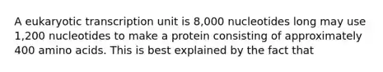 A eukaryotic transcription unit is 8,000 nucleotides long may use 1,200 nucleotides to make a protein consisting of approximately 400 amino acids. This is best explained by the fact that