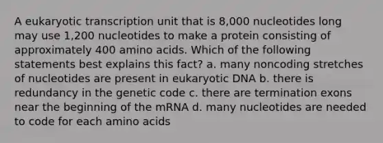 A eukaryotic transcription unit that is 8,000 nucleotides long may use 1,200 nucleotides to make a protein consisting of approximately 400 amino acids. Which of the following statements best explains this fact? a. many noncoding stretches of nucleotides are present in eukaryotic DNA b. there is redundancy in the genetic code c. there are termination exons near the beginning of the mRNA d. many nucleotides are needed to code for each amino acids