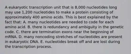 A eukaryotic transcription unit that is 8,000 nucleotides long may use 1,200 nucleotides to make a protein consisting of approximately 400 amino acids. This is best explained by the fact that: A. many nucleotides are needed to code for each amino acid. B. there is redundancy and ambiguity in the genetic code. C. there are termination exons near the beginning of mRNA. D. many noncoding stretches of nucleotides are present in eukaryotic DNA. E. nucleotides break off and are lost during the transcription process.