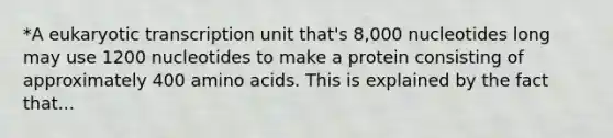 *A eukaryotic transcription unit that's 8,000 nucleotides long may use 1200 nucleotides to make a protein consisting of approximately 400 amino acids. This is explained by the fact that...