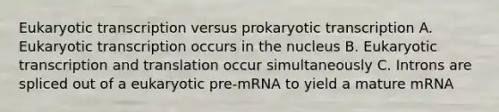 Eukaryotic transcription versus prokaryotic transcription A. Eukaryotic transcription occurs in the nucleus B. Eukaryotic transcription and translation occur simultaneously C. Introns are spliced out of a eukaryotic pre-mRNA to yield a mature mRNA