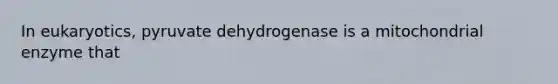 In eukaryotics, pyruvate dehydrogenase is a mitochondrial enzyme that