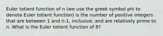 Euler totient function of n (we use the greek symbol phi to denote Euler totient function) is the number of positive integers that are between 1 and n-1, inclusive, and are relatively prime to n. What is the Euler totient function of 8?