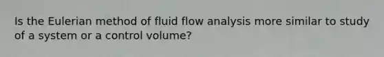 Is the Eulerian method of fluid flow analysis more similar to study of a system or a control volume?