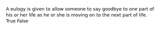 A eulogy is given to allow someone to say goodbye to one part of his or her life as he or she is moving on to the next part of life. True False