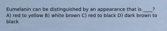 Eumelanin can be distinguished by an appearance that is ____? A) red to yellow B) white brown C) red to black D) dark brown to black