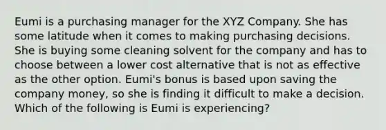 Eumi is a purchasing manager for the XYZ Company. She has some latitude when it comes to making purchasing decisions. She is buying some cleaning solvent for the company and has to choose between a lower cost alternative that is not as effective as the other option.​ Eumi's bonus is based upon saving the company​ money, so she is finding it difficult to make a decision. Which of the following is Eumi is​ experiencing?