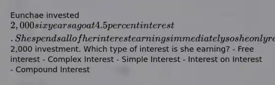 Eunchae invested 2,000 six years ago at 4.5 percent interest. She spends all of her interest earnings immediately so she only receives interest on her initial2,000 investment. Which type of interest is she earning? - Free interest - Complex Interest - Simple Interest - Interest on Interest - Compound Interest