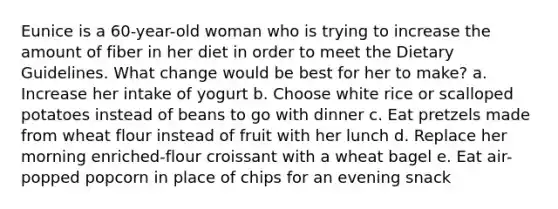 Eunice is a 60-year-old woman who is trying to increase the amount of fiber in her diet in order to meet the Dietary Guidelines. What change would be best for her to make? a. Increase her intake of yogurt b. Choose white rice or scalloped potatoes instead of beans to go with dinner c. Eat pretzels made from wheat flour instead of fruit with her lunch d. Replace her morning enriched-flour croissant with a wheat bagel e. Eat air-popped popcorn in place of chips for an evening snack