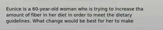 Eunice is a 60-year-old woman who is trying to increase tha amount of fiber in her diet in order to meet the dietary guidelines. What change would be best for her to make