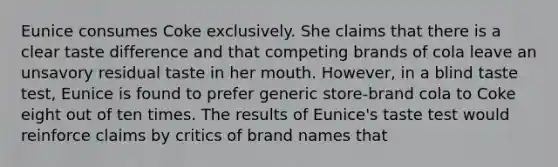 Eunice consumes Coke exclusively. She claims that there is a clear taste difference and that competing brands of cola leave an unsavory residual taste in her mouth. However, in a blind taste test, Eunice is found to prefer generic store-brand cola to Coke eight out of ten times. The results of Eunice's taste test would reinforce claims by critics of brand names that