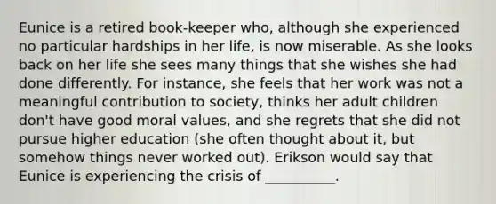 Eunice is a retired book-keeper who, although she experienced no particular hardships in her life, is now miserable. As she looks back on her life she sees many things that she wishes she had done differently. For instance, she feels that her work was not a meaningful contribution to society, thinks her adult children don't have good moral values, and she regrets that she did not pursue higher education (she often thought about it, but somehow things never worked out). Erikson would say that Eunice is experiencing the crisis of __________.