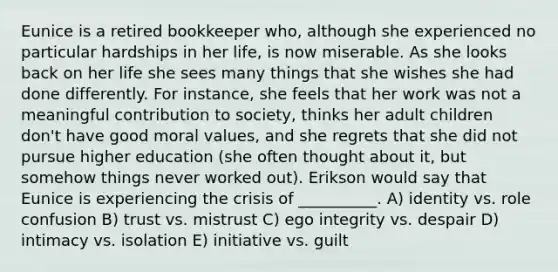 Eunice is a retired bookkeeper who, although she experienced no particular hardships in her life, is now miserable. As she looks back on her life she sees many things that she wishes she had done differently. For instance, she feels that her work was not a meaningful contribution to society, thinks her adult children don't have good moral values, and she regrets that she did not pursue higher education (she often thought about it, but somehow things never worked out). Erikson would say that Eunice is experiencing the crisis of __________. A) identity vs. role confusion B) trust vs. mistrust C) ego integrity vs. despair D) intimacy vs. isolation E) initiative vs. guilt