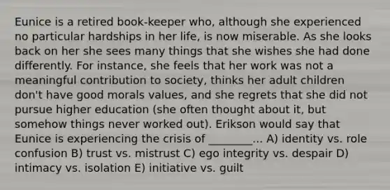 Eunice is a retired book-keeper who, although she experienced no particular hardships in her life, is now miserable. As she looks back on her she sees many things that she wishes she had done differently. For instance, she feels that her work was not a meaningful contribution to society, thinks her adult children don't have good morals values, and she regrets that she did not pursue higher education (she often thought about it, but somehow things never worked out). Erikson would say that Eunice is experiencing the crisis of ________... A) identity vs. role confusion B) trust vs. mistrust C) ego integrity vs. despair D) intimacy vs. isolation E) initiative vs. guilt