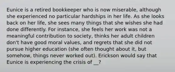 Eunice is a retired bookkeeper who is now miserable, although she experienced no particular hardships in her life. As she looks back on her life, she sees many things that she wishes she had done differently. For instance, she feels her work was not a meaningful contribution to society, thinks her adult children don't have good moral values, and regrets that she did not pursue higher education (she often thought about it, but somehow, things never worked out). Erickson would say that Eunice is experiencing the crisis of __?