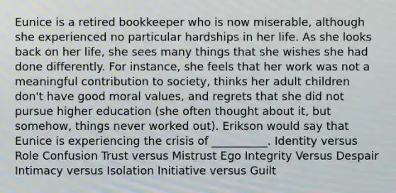 Eunice is a retired bookkeeper who is now miserable, although she experienced no particular hardships in her life. As she looks back on her life, she sees many things that she wishes she had done differently. For instance, she feels that her work was not a meaningful contribution to society, thinks her adult children don't have good moral values, and regrets that she did not pursue higher education (she often thought about it, but somehow, things never worked out). Erikson would say that Eunice is experiencing the crisis of __________. Identity versus Role Confusion Trust versus Mistrust Ego Integrity Versus Despair Intimacy versus Isolation Initiative versus Guilt