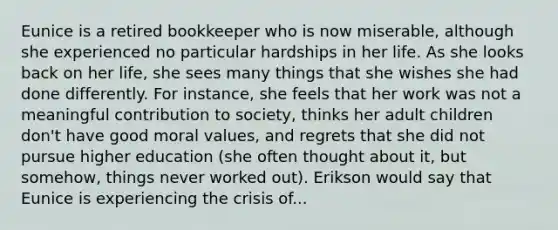 Eunice is a retired bookkeeper who is now miserable, although she experienced no particular hardships in her life. As she looks back on her life, she sees many things that she wishes she had done differently. For instance, she feels that her work was not a meaningful contribution to society, thinks her adult children don't have good moral values, and regrets that she did not pursue higher education (she often thought about it, but somehow, things never worked out). Erikson would say that Eunice is experiencing the crisis of...