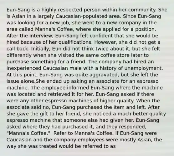 Eun-Sang is a highly respected person within her community. She is Asian in a largely Caucasian-populated area. Since Eun-Sang was looking for a new job, she went to a new company in the area called Manna's Coffee, where she applied for a position. After the interview, Eun-Sang felt confident that she would be hired because of her qualifications. However, she did not get a call back. Initially, Eun did not think twice about it, but she felt differently when she visited the same coffee store later to purchase something for a friend. The company had hired an inexperienced Caucasian male with a history of unemployment. At this point, Eun-Sang was quite aggravated, but she left the issue alone.She ended up asking an associate for an espresso machine. The employee informed Eun-Sang where the machine was located and retrieved it for her. Eun-Sang asked if there were any other espresso machines of higher quality. When the associate said no, Eun-Sang purchased the item and left. After she gave the gift to her friend, she noticed a much better quality espresso machine that someone else had given her. Eun-Sang asked where they had purchased it, and they responded, "Manna's Coffee." ​ Refer to Manna's Coffee. If Eun-Sang were Caucasian and the company employees were mostly Asian, the way she was treated would be referred to as