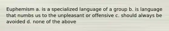 Euphemism a. is a specialized language of a group b. is language that numbs us to the unpleasant or offensive c. should always be avoided d. none of the above