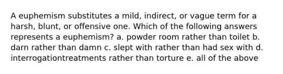 A euphemism substitutes a mild, indirect, or vague term for a harsh, blunt, or offensive one. Which of the following answers represents a euphemism? a. powder room rather than toilet b. darn rather than damn c. slept with rather than had sex with d. interrogationtreatments rather than torture e. all of the above