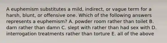 A euphemism substitutes a mild, indirect, or vague term for a harsh, blunt, or offensive one. Which of the following answers represents a euphemism? A. powder room rather than toilet B. darn rather than damn C. slept with rather than had sex with D. interrogation treatments rather than torture E. all of the above